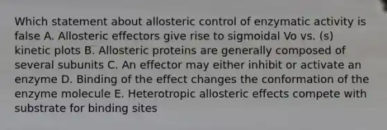 Which statement about allosteric control of enzymatic activity is false A. Allosteric effectors give rise to sigmoidal Vo vs. (s) kinetic plots B. Allosteric proteins are generally composed of several subunits C. An effector may either inhibit or activate an enzyme D. Binding of the effect changes the conformation of the enzyme molecule E. Heterotropic allosteric effects compete with substrate for binding sites