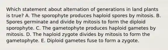 Which statement about alternation of generations in land plants is true? A. The sporophyte produces haploid spores by mitosis. B. Spores germinate and divide by mitosis to form the diploid sporophyte. C. The gametophyte produces haploid gametes by mitosis. D. The haploid zygote divides by mitosis to form the gametophyte. E. Diploid gametes fuse to form a zygote.