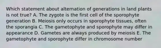 Which statement about alternation of generations in land plants is not true? A. The zygote is the first cell of the sporophyte generation B. Meiosis only occurs in sporophyte tissues, often the sporangia C. The gametophyte and sporophyte may differ in appearance D. Gametes are always produced by meiosis E. The gametophyte and sporophyte differ in chromosome number