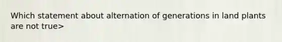 Which statement about alternation of generations in land plants are not true>