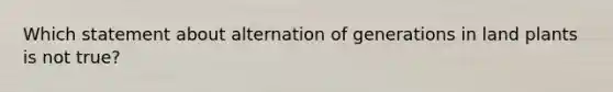 Which statement about alternation of generations in land plants is not true?