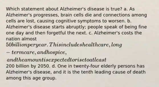 Which statement about Alzheimer's disease is true? a. As Alzheimer's progresses, brain cells die and connections among cells are lost, causing cognitive symptoms to worsen. b. Alzheimer's disease starts abruptly; people speak of being fine one day and then forgetful the next. c. Alzheimer's costs the nation almost 50 billion per year. This includes health care, long-term care, and hospice, and the amount is expected to rise to at least200 billion by 2050. d. One in twenty-four elderly persons has Alzheimer's disease, and it is the tenth leading cause of death among this age group.