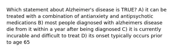 Which statement about Alzheimer's disease is TRUE? A) it can be treated with a combination of antianxiety and antipsychotic medications B) most people diagnosed with alzheimers disease die from it within a year after being diagnosed C) it is currently incurable and difficult to treat D) its onset typically occurs prior to age 65