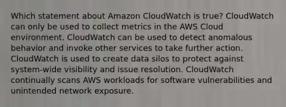 Which statement about Amazon CloudWatch is true? CloudWatch can only be used to collect metrics in the AWS Cloud environment. CloudWatch can be used to detect anomalous behavior and invoke other services to take further action. CloudWatch is used to create data silos to protect against system-wide visibility and issue resolution. CloudWatch continually scans AWS workloads for software vulnerabilities and unintended network exposure.