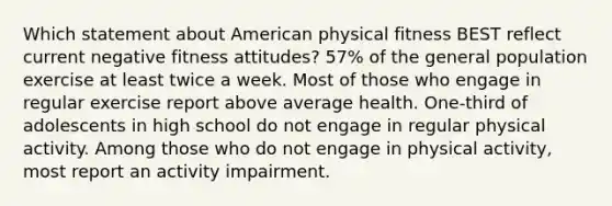 Which statement about American physical fitness BEST reflect current negative fitness attitudes? 57% of the general population exercise at least twice a week. Most of those who engage in regular exercise report above average health. One-third of adolescents in high school do not engage in regular physical activity. Among those who do not engage in physical activity, most report an activity impairment.