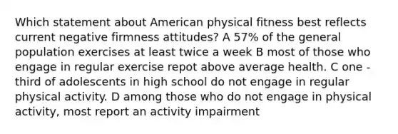 Which statement about American physical fitness best reflects current negative firmness attitudes? A 57% of the general population exercises at least twice a week B most of those who engage in regular exercise repot above average health. C one - third of adolescents in high school do not engage in regular physical activity. D among those who do not engage in physical activity, most report an activity impairment