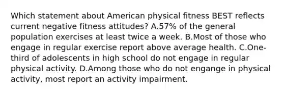 Which statement about American physical fitness BEST reflects current negative fitness attitudes? A.57% of the general population exercises at least twice a week. B.Most of those who engage in regular exercise report above average health. C.One-third of adolescents in high school do not engage in regular physical activity. D.Among those who do not engange in physical activity, most report an activity impairment.