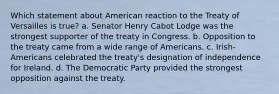 Which statement about American reaction to the Treaty of Versailles is true? a. Senator Henry Cabot Lodge was the strongest supporter of the treaty in Congress. b. Opposition to the treaty came from a wide range of Americans. c. Irish-Americans celebrated the treaty's designation of independence for Ireland. d. The Democratic Party provided the strongest opposition against the treaty.