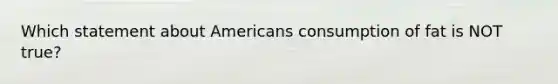 Which statement about Americans consumption of fat is NOT true?