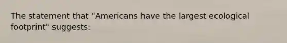 The statement that "Americans have the largest ecological footprint" suggests: