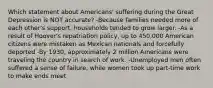 Which statement about Americans' suffering during the Great Depression is NOT accurate? -Because families needed more of each other's support, households tended to grow larger. -As a result of Hoover's repatriation policy, up to 450,000 American citizens were mistaken as Mexican nationals and forcefully deported -By 1930, approximately 2 million Americans were traveling the country in search of work. -Unemployed men often suffered a sense of failure, while women took up part-time work to make ends meet