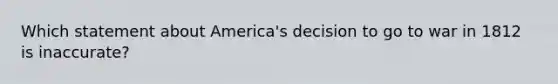 Which statement about America's decision to go to war in 1812 is inaccurate?