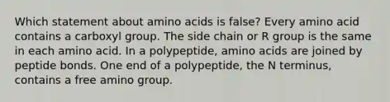 Which statement about amino acids is false? Every amino acid contains a carboxyl group. The side chain or R group is the same in each amino acid. In a polypeptide, amino acids are joined by peptide bonds. One end of a polypeptide, the N terminus, contains a free amino group.