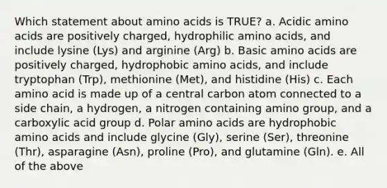 Which statement about amino acids is TRUE? a. Acidic amino acids are positively charged, hydrophilic amino acids, and include lysine (Lys) and arginine (Arg) b. Basic amino acids are positively charged, hydrophobic amino acids, and include tryptophan (Trp), methionine (Met), and histidine (His) c. Each amino acid is made up of a central carbon atom connected to a side chain, a hydrogen, a nitrogen containing amino group, and a carboxylic acid group d. Polar amino acids are hydrophobic amino acids and include glycine (Gly), serine (Ser), threonine (Thr), asparagine (Asn), proline (Pro), and glutamine (Gln). e. All of the above