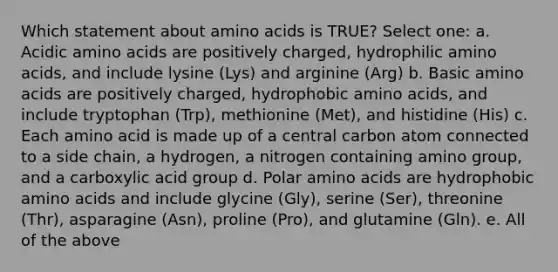 Which statement about <a href='https://www.questionai.com/knowledge/k9gb720LCl-amino-acids' class='anchor-knowledge'>amino acids</a> is TRUE? Select one: a. Acidic amino acids are positively charged, hydrophilic amino acids, and include lysine (Lys) and arginine (Arg) b. Basic amino acids are positively charged, hydrophobic amino acids, and include tryptophan (Trp), methionine (Met), and histidine (His) c. Each amino acid is made up of a central carbon atom connected to a side chain, a hydrogen, a nitrogen containing amino group, and a carboxylic acid group d. Polar amino acids are hydrophobic amino acids and include glycine (Gly), serine (Ser), threonine (Thr), asparagine (Asn), proline (Pro), and glutamine (Gln). e. All of the above