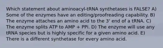 Which statement about aminoacyl-tRNA synthetases is FALSE? A) Some of the enzymes have an editing/proofreading capability. B) The enzyme attaches an amino acid to the 3' end of a tRNA. C) The enzyme splits ATP to AMP + PPi. D) The enzyme will use any tRNA species but is highly specific for a given amino acid. E) There is a different synthetase for every amino acid.