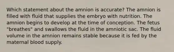 Which statement about the amnion is accurate? The amnion is filled with fluid that supplies the embryo with nutrition. The amnion begins to develop at the time of conception. The fetus "breathes" and swallows the fluid in the amniotic sac. The fluid volume in the amnion remains stable because it is fed by the maternal blood supply.