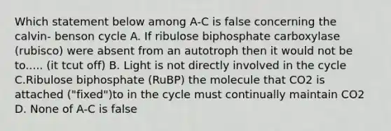 Which statement below among A-C is false concerning the calvin- benson cycle A. If ribulose biphosphate carboxylase (rubisco) were absent from an autotroph then it would not be to..... (it tcut off) B. Light is not directly involved in the cycle C.Ribulose biphosphate (RuBP) the molecule that CO2 is attached ("fixed")to in the cycle must continually maintain CO2 D. None of A-C is false