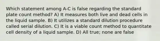 Which statement among A-C is false regarding the standard plate count method? A) It measures both live and dead cells in the liquid sample. B) It utilizes a standard dilution procedure called serial dilution. C) It is a viable count method to quantitate cell density of a liquid sample. D) All true; none are false