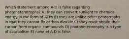 Which statement among A-D is false regarding photoheterotrophs? A) they can convert sunlight to chemical energy in the form of ATPs B) they are unlike other phototrophs in that they cannot fix carbon dioxide C) they must obtain their carbon from organic compounds D) photoheterotrophy is a type of catabolism E) none of A-D is false