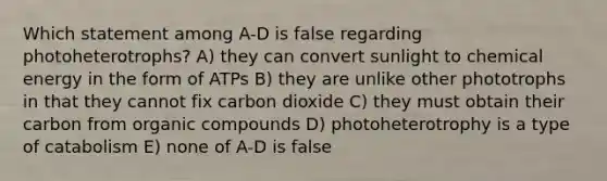 Which statement among A-D is false regarding photoheterotrophs? A) they can convert sunlight to chemical energy in the form of ATPs B) they are unlike other phototrophs in that they cannot fix carbon dioxide C) they must obtain their carbon from <a href='https://www.questionai.com/knowledge/kSg4ucUAKW-organic-compounds' class='anchor-knowledge'>organic compounds</a> D) photoheterotrophy is a type of catabolism E) none of A-D is false