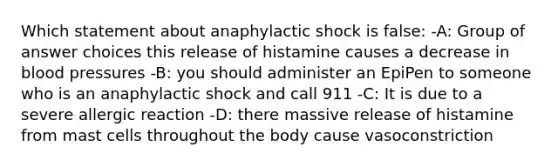 Which statement about anaphylactic shock is false: -A: Group of answer choices this release of histamine causes a decrease in blood pressures -B: you should administer an EpiPen to someone who is an anaphylactic shock and call 911 -C: It is due to a severe allergic reaction -D: there massive release of histamine from mast cells throughout the body cause vasoconstriction