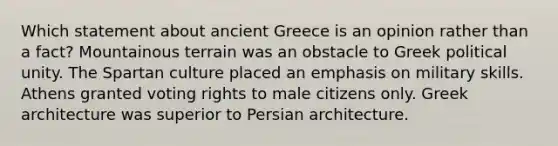 Which statement about ancient Greece is an opinion rather than a fact? Mountainous terrain was an obstacle to Greek political unity. The Spartan culture placed an emphasis on military skills. Athens granted voting rights to male citizens only. Greek architecture was superior to Persian architecture.