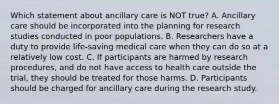 Which statement about ancillary care is NOT true? A. Ancillary care should be incorporated into the planning for research studies conducted in poor populations. B. Researchers have a duty to provide life-saving medical care when they can do so at a relatively low cost. C. If participants are harmed by research procedures, and do not have access to health care outside the trial, they should be treated for those harms. D. Participants should be charged for ancillary care during the research study.