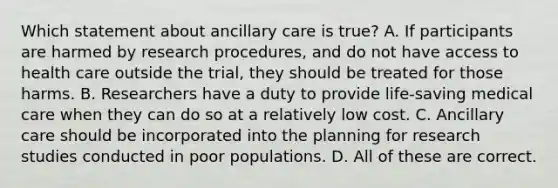 Which statement about ancillary care is true? A. If participants are harmed by research procedures, and do not have access to health care outside the trial, they should be treated for those harms. B. Researchers have a duty to provide life-saving medical care when they can do so at a relatively low cost. C. Ancillary care should be incorporated into the planning for research studies conducted in poor populations. D. All of these are correct.