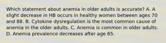 Which statement about anemia in older adults is accurate? A. A slight decrease in HB occurs in healthy women between ages 70 and 88. B. Cytokine dysregulation is the most common cause of anemia in the older adults. C. Anemia is common in older adults. D. Anemia prevalence decreases after age 65.