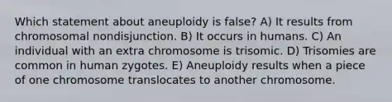 Which statement about aneuploidy is false? A) It results from chromosomal nondisjunction. B) It occurs in humans. C) An individual with an extra chromosome is trisomic. D) Trisomies are common in human zygotes. E) Aneuploidy results when a piece of one chromosome translocates to another chromosome.