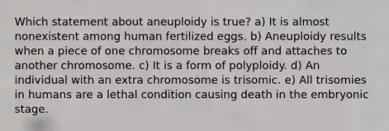 Which statement about aneuploidy is true? a) It is almost nonexistent among human fertilized eggs. b) Aneuploidy results when a piece of one chromosome breaks off and attaches to another chromosome. c) It is a form of polyploidy. d) An individual with an extra chromosome is trisomic. e) All trisomies in humans are a lethal condition causing death in the embryonic stage.