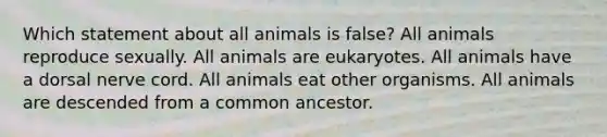 Which statement about all animals is false? All animals reproduce sexually. All animals are eukaryotes. All animals have a dorsal nerve cord. All animals eat other organisms. All animals are descended from a common ancestor.