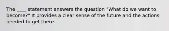 The ____ statement answers the question "What do we want to become?" It provides a clear sense of the future and the actions needed to get there.