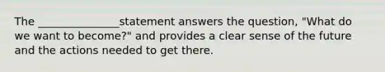 The _______________statement answers the question, "What do we want to become?" and provides a clear sense of the future and the actions needed to get there.