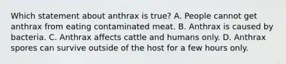 Which statement about anthrax is true? A. People cannot get anthrax from eating contaminated meat. B. Anthrax is caused by bacteria. C. Anthrax affects cattle and humans only. D. Anthrax spores can survive outside of the host for a few hours only.