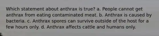 Which statement about anthrax is true? a. People cannot get anthrax from eating contaminated meat. b. Anthrax is caused by bacteria. c. Anthrax spores can survive outside of the host for a few hours only. d. Anthrax affects cattle and humans only.