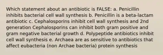 Which statement about an antibiotic is FALSE: a. Penicillin inhibits bacterial cell wall synthesis b. Penicillin is a beta-lactam antibiotic c. Cephalosporins inhibit cell wall synthesis and 2nd generation Cephalosporins can inhibit both gram positive and gram negative bacterial growth d. Polypeptide antibiotics inhibit cell wall synthesis e. Archaea are as sensitive to antibiotics that affect eubacteria (non Archae bacteria) protein synthesis