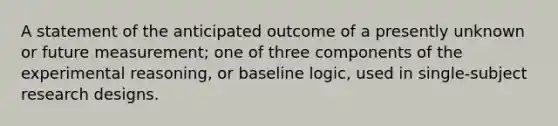 A statement of the anticipated outcome of a presently unknown or future measurement; one of three components of the experimental reasoning, or baseline logic, used in single-subject research designs.