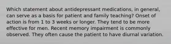 Which statement about antidepressant medications, in general, can serve as a basis for patient and family teaching? Onset of action is from 1 to 3 weeks or longer. They tend to be more effective for men. Recent memory impairment is commonly observed. They often cause the patient to have diurnal variation.