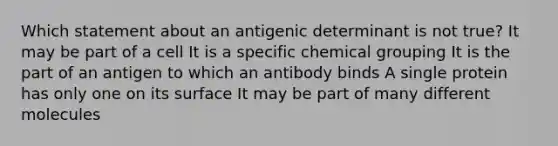 Which statement about an antigenic determinant is not true? It may be part of a cell It is a specific chemical grouping It is the part of an antigen to which an antibody binds A single protein has only one on its surface It may be part of many different molecules