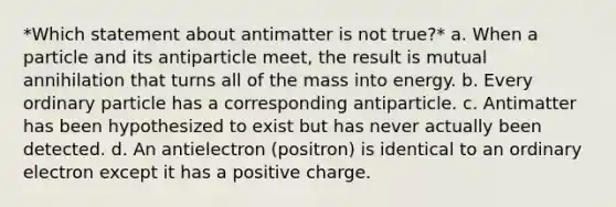 *Which statement about antimatter is not true?* a. When a particle and its antiparticle meet, the result is mutual annihilation that turns all of the mass into energy. b. Every ordinary particle has a corresponding antiparticle. c. Antimatter has been hypothesized to exist but has never actually been detected. d. An antielectron (positron) is identical to an ordinary electron except it has a positive charge.