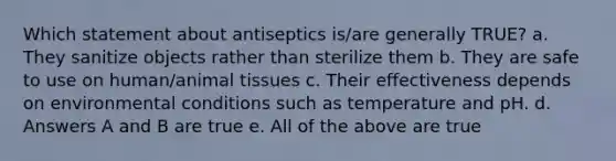 Which statement about antiseptics is/are generally TRUE? a. They sanitize objects rather than sterilize them b. They are safe to use on human/animal tissues c. Their effectiveness depends on environmental conditions such as temperature and pH. d. Answers A and B are true e. All of the above are true