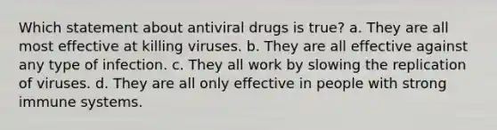 Which statement about antiviral drugs is true? a. They are all most effective at killing viruses. b. They are all effective against any type of infection. c. They all work by slowing the replication of viruses. d. They are all only effective in people with strong immune systems.