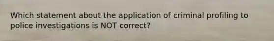 Which statement about the application of criminal profiling to police investigations is NOT correct?