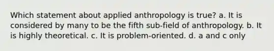 Which statement about applied anthropology is true? a. It is considered by many to be the fifth sub-field of anthropology. b. It is highly theoretical. c. It is problem-oriented. d. a and c only