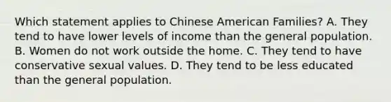 Which statement applies to Chinese American Families? A. They tend to have lower levels of income than the general population. B. Women do not work outside the home. C. They tend to have conservative sexual values. D. They tend to be less educated than the general population.