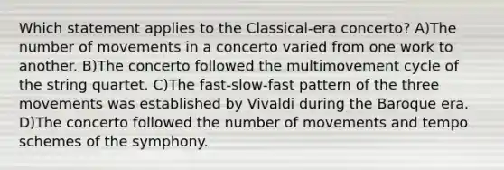 Which statement applies to the Classical-era concerto? A)The number of movements in a concerto varied from one work to another. B)The concerto followed the multimovement cycle of the string quartet. C)The fast-slow-fast pattern of the three movements was established by Vivaldi during the Baroque era. D)The concerto followed the number of movements and tempo schemes of the symphony.