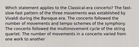 Which statement applies to the Classical-era concerto? The fast-slow-fast pattern of the three movements was established by Vivaldi during the Baroque era. The concerto followed the number of movements and tempo schemes of the symphony. The concerto followed the multimovement cycle of the string quartet. The number of movements in a concerto varied from one work to another