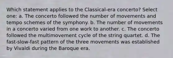 Which statement applies to the Classical-era concerto? Select one: a. The concerto followed the number of movements and tempo schemes of the symphony. b. The number of movements in a concerto varied from one work to another. c. The concerto followed the multimovement cycle of the string quartet. d. The fast-slow-fast pattern of the three movements was established by Vivaldi during the Baroque era.